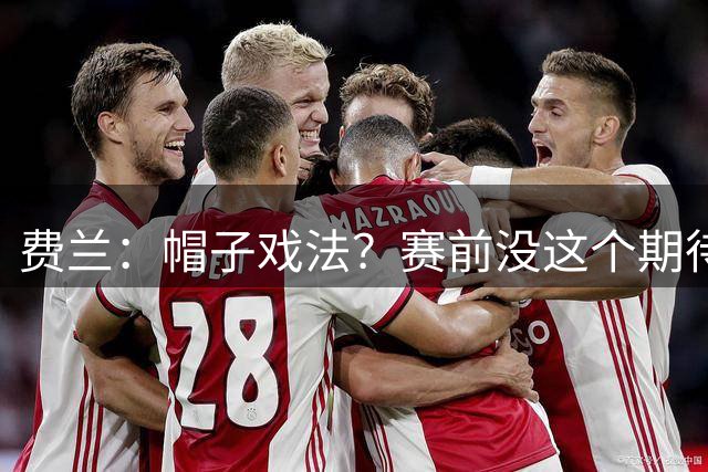 费兰：帽子戏法？赛前没这个期待；和巴黎球员一起踢球很轻松